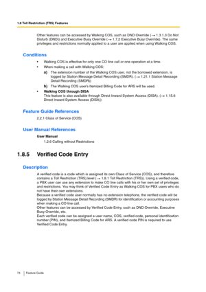 Page 741.8 Toll Restriction (TRS) Features
74 Feature Guide
Other features can be accessed by Walking COS, such as DND Override (  1.3.1.3 Do Not 
Disturb (DND)) and Executive Busy Override (  1.7.2 Executive Busy Override). The same 
privileges and restrictions normally applied to a user are applied when using Walking COS.
Conditions
Walking COS is effective for only one CO line call or one operation at a time.
When making a call with Walking COS:
a)The extension number of the Walking COS user, not the...