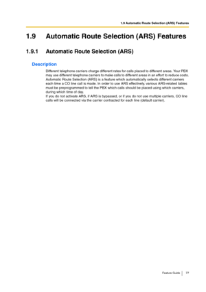 Page 771.9 Automatic Route Selection (ARS) Features
Feature Guide 77
1.9 Automatic Route Selection (ARS) Features
1.9.1 Automatic Route Selection (ARS)
Description
Different telephone carriers charge different rates for calls placed to different areas. Your PBX 
may use different telephone carriers to make calls to different areas in an effort to reduce costs.
Automatic Route Selection (ARS) is a feature which automatically selects different carriers 
each time a CO line call is made. In order to use ARS...