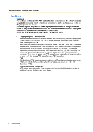 Page 821.9 Automatic Route Selection (ARS) Features
82 Feature Guide
Conditions
WARNINGThe software contained in the ARS feature to allow user access to the network must be 
upgraded to recognize newly established network area codes and exchange codes as 
they are placed into service.
Failure to upgrade the premises PBXs or peripheral equipment to recognize the new 
codes as they are established will restrict the customer and the customer’s employees 
from gaining access to the network and to these codes.
KEEP...