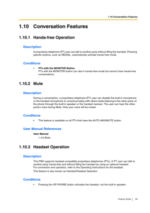 Page 831.10 Conversation Features
Feature Guide 83
1.10 Conversation Features
1.10.1 Hands-free Operation
Description
A proprietary telephone (PT) user can talk to another party without lifting the handset. Pressing 
specific buttons, such as REDIAL, automatically activate hands-free mode.
Conditions
PTs with the MONITOR Button
PTs with the MONITOR button can dial in hands-free mode but cannot have hands-free 
conversations.
1.10.2 Mute
Description
During a conversation, a proprietary telephone (PT) user can...