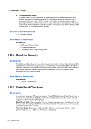 Page 841.10 Conversation Features
84 Feature Guide
Answer/Release Button
A flexible button can be customized as an Answer button or a Release button. Such 
buttons are useful for headset operation. It is possible to answer an incoming call by 
pressing the Answer button. While hearing a call waiting tone during a conversation, 
pressing the Answer button enables one to answer the second call by placing the current 
call on hold. Pressing the Release button enables one to disconnect the line during or after...