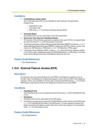 Page 851.10 Conversation Features
Feature Guide 85
Conditions
FLASH/RECALL Button Mode 
One of the following modes can be selected for each extension through system 
programming: 
Terminate Button
Any flexible button can be customized as the Terminate button.
Disconnect Time (Only for Flash/Recall Mode)
The amount of time between successive accesses to the same CO line is programmable 
for each CO line port (  LCOT Disconnect Time [418]).
This feature generates a Station Message Detail Recording (SMDR) call...