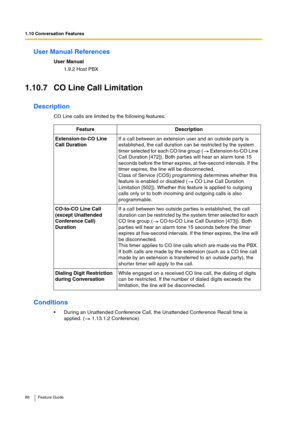 Page 861.10 Conversation Features
86 Feature Guide
User Manual References
User Manual
1.9.2 Host PBX
1.10.7 CO Line Call Limitation
Description
CO Line calls are limited by the following features:
Conditions
During an Unattended Conference Call, the Unattended Conference Recall time is 
applied. (  1.13.1.2 Conference)Feature Description
Extension-to-CO Line 
Call DurationIf a call between an extension user and an outside party is 
established, the call duration can be restricted by the system 
timer selected...