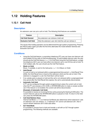 Page 911.12 Holding Features
Feature Guide 91
1.12 Holding Features
1.12.1 Call Hold
Description
An extension user can put a call on hold. The following Hold features are available:
The result of the holding operation can be determined through system programming. Pressing 
the HOLD button again just after the first time alternates the mode between General and 
Exclusive Call Hold.
Conditions
Using the Call Hold feature, a proprietary telephone (PT) user can have one intercom call 
and multiple CO line calls on...