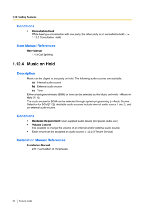 Page 941.12 Holding Features
94 Feature Guide
Conditions
Consultation Hold
While having a conversation with one party, the other party is on consultation hold. (  
1.12.5 Consultation Hold)
User Manual References
User Manual
1.4.3 Call Splitting
1.12.4 Music on Hold
Description
Music can be played to any party on hold. The following audio sources are available:
a)Internal audio source
b)External audio source
c)Tone
Either a background music (BGM) or tone can be selected as the Music on Hold ( Music on 
Hold...