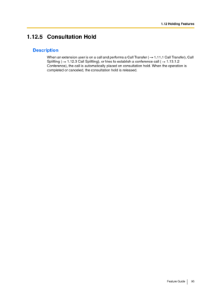 Page 951.12 Holding Features
Feature Guide 95
1.12.5 Consultation Hold
Description
When an extension user is on a call and performs a Call Transfer (  1.11.1 Call Transfer), Call 
Splitting (  1.12.3 Call Splitting), or tries to establish a conference call (  1.13.1.2 
Conference), the call is automatically placed on consultation hold. When the operation is 
completed or canceled, the consultation hold is released. 