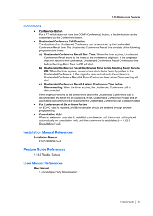 Page 971.13 Conference Features
Feature Guide 97
Conditions
Conference Button
For a PT which does not have the CONF (Conference) button, a flexible button can be 
customized as the Conference button.
Unattended Conference Call Duration
The duration of an Unattended Conference can be restricted by the Unattended 
Conference Recall time. The Unattended Conference Recall time consists of the following 
programmable timers:
a)Unattended Conference Recall Start Time: When the timer expires, Unattended 
Conference...
