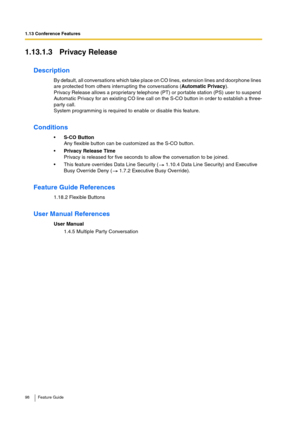 Page 981.13 Conference Features
98 Feature Guide
1.13.1.3 Privacy Release
Description
By default, all conversations which take place on CO lines, extension lines and doorphone lines 
are protected from others interrupting the conversations (Automatic Privacy). 
Privacy Release allows a proprietary telephone (PT) or portable station (PS) user to suspend 
Automatic Privacy for an existing CO line call on the S-CO button in order to establish a three-
party call.
System programming is required to enable or disable...