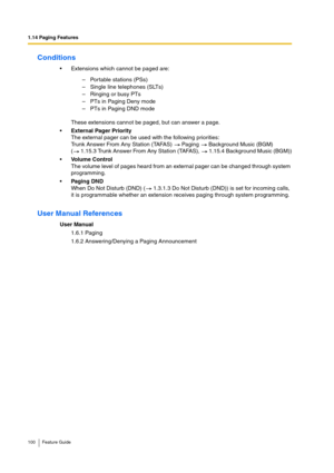 Page 1001.14 Paging Features
100 Feature Guide
Conditions
Extensions which cannot be paged are:
These extensions cannot be paged, but can answer a page.
External Pager Priority
The external pager can be used with the following priorities:
Trunk Answer From Any Station (TAFAS)   Paging   Background Music (BGM)
(  1.15.3 Trunk Answer From Any Station (TAFAS),   1.15.4 Background Music (BGM))
Volume Control
The volume level of pages heard from an external pager can be changed through system 
programming.
Paging...