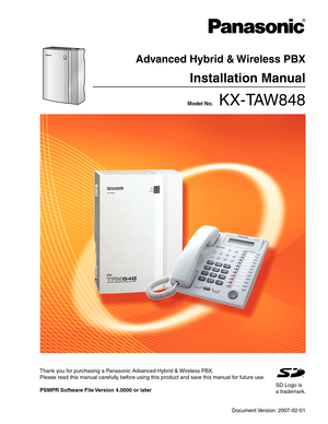 Page 1 Model No.    KX-TAW848
Advanced Hybrid & Wireless PBX
Installation Manual
Thank you for purchasing a Panasonic Advanced Hybrid & Wireless PBX.
Please read this manual carefully before using this product and save this manual for future use.
PSMPR Software File Version 4.0000 or later 
SD Logo is
a trademark.
Document Version: 2007-02-01 