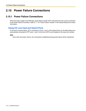 Page 1022.10 Power Failure Connections
102 Installation Manual
2.10 Power Failure Connections
2.10.1 Power Failure Connections
When the power supply to the PBX fails, power failure transfer (PFT) will switch from the current connection 
to the Power Failure Connection. Refer to 1.13.7 Power Failure Transfer in the Feature Manual for further 
information.
Using CO Line Card and Hybrid Ports
In the event of power failure, SLTs connected to Ports 1 and 2 of the Hybrid Ports (on the Main Board) are 
automatically...