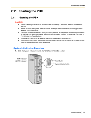 Page 1032.11 Starting the PBX
Installation Manual 103
2.11 Starting the PBX
2.11.1 Starting the PBX
CAUTION
 The SD Memory Card must be inserted in the SD Memory Card slot of the main board before 
startup.
 Before touching the System Initialize Switch, discharge static electricity by touching ground or 
wearing a grounding strap.
 Once you have started the PBX and if you unplug the PBX, do not perform the following procedures 
to start the PBX again. Otherwise, your programmed data is cleared. To restart the...