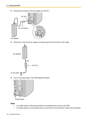 Page 1042.11 Starting the PBX
104 Installation Manual
2.Plug the DC connector of the AC adaptor into DC IN 1. 
3.Plug the AC cord into the AC adaptor, and then plug the other end into an AC outlet.
4.Turn on the power switch. The RUN indicator will flash.
Notes
 For safety reasons, follow the procedures as indicated when turning on the PBX.
 For safety reasons, do not stretch, bend, or pinch the AC cord and the DC cable of the AC adaptor.
AC Adaptor
DC Connector
DC IN 1
2
1
AC Adaptor
AC Cord
To AC outlet...