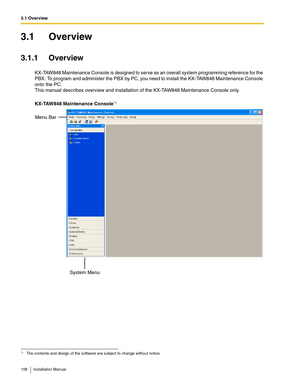 Page 1083.1 Overview
108 Installation Manual
3.1 Overview
3.1.1 Overview
KX-TAW848 Maintenance Console is designed to serve as an overall system programming reference for the 
PBX. To program and administer the PBX by PC, you need to install the KX-TAW848 Maintenance Console 
onto the PC.
This manual describes overview and installation of the KX-TAW848 Maintenance Console only.
KX-TAW848 Maintenance Console
*1
*1The contents and design of the software are subject to change without notice.
System Menu Menu Bar 