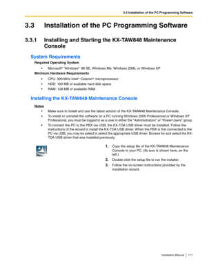 Page 1113.3 Installation of the PC Programming Software
Installation Manual 111
3.3 Installation of the PC Programming Software
3.3.1 Installing and Starting the KX-TAW848 Maintenance 
Console
System Requirements
Required Operating System
 Microsoft  Windows  98 SE, Windows Me, Windows 2000, or Windows XP
Minimum Hardware Requirements
 CPU: 300 MHz Intel  Celeron  microprocessor
 HDD: 100 MB of available hard disk space
 RAM: 128 MB of available RAM
Installing the KX-TAW848 Maintenance Console
Notes
 Make...