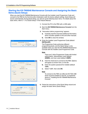 Page 1123.3 Installation of the PC Programming Software
112 Installation Manual
Starting the KX-TAW848 Maintenance Console and Assigning the Basic 
Items (Quick Setup)
When you start the KX-TAW848 Maintenance Console with the Installer Level Programmer Code and 
connect to the PBX for the first time after initialization (with the factory default setting), Quick Setup will 
launch automatically. During Quick Setup, you will set up the following basic items. For details about the 
basic items, refer to 1.14.2...