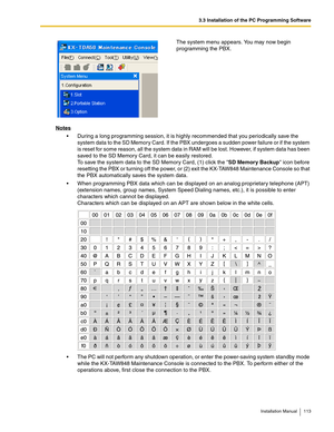 Page 1133.3 Installation of the PC Programming Software
Installation Manual 113
Notes
 During a long programming session, it is highly recommended that you periodically save the 
system data to the SD Memory Card. If the PBX undergoes a sudden power failure or if the system 
is reset for some reason, all the system data in RAM will be lost. However, if system data has been 
saved to the SD Memory Card, it can be easily restored.
To save the system data to the SD Memory Card, (1) click the SD Memory Backup icon...