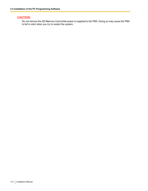 Page 1143.3 Installation of the PC Programming Software
114 Installation Manual
CAUTION
Do not remove the SD Memory Card while power is supplied to the PBX. Doing so may cause the PBX 
to fail to start when you try to restar t the system. 