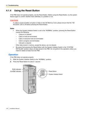 Page 1204.1 Troubleshooting
120 Installation Manual
4.1.4 Using the Reset Button
If the PBX does not operate properly, use the Reset Button. Before using the Reset Button, try the system 
feature again to confirm whether there definitely is a problem or not.
CAUTION
In order to avoid possible corruption of data on the SD Memory Card, please ensure that the SD 
ACCESS LED is off before pressing the Reset Button.
Notes
 When the System Initialize Switch is set to the NORMAL position, pressing the Reset Button...