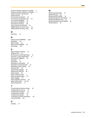 Page 129Index
Installation Manual 129
Panasonic Proprietary Telephones, Compatible 2
Panasonic Proprietary Telephones, Incompatible
 2
Parallel Connection of the Extensions
 71
Password Security
 8
PC Connection (via RS-232C)
 99
PC Connection (via USB version 2.0)
 101
PLC4 Card (KX-TAW84875)
 58
PLC8 Card (KX-TAW84876)
 60
Power Failure Connections
 102
Printer Connection (via RS-232C)
 99
PSMPR Software File Version 2.0xxx
 124
PSMPR Software File Version 3.0xxx
 125
Q
Quick Setup 112
R
Remote Card...