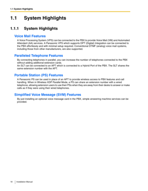 Page 181.1 System Highlights
18 Installation Manual
1.1 System Highlights
1.1.1 System Highlights
Voice Mail Features
A Voice Processing System (VPS) can be connected to the PBX to provide Voice Mail (VM) and Automated 
Attendant (AA) services. A Panasonic VPS which supports DPT (Digital) Integration can be connected to 
the PBX effortlessly and with minimal setup required. Conventional DTMF (analog) voice mail systems, 
including those from other manufacturers, are also supported.
Paralleled Telephone...