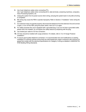 Page 292.1 Before Installation
Installation Manual 29
4.Use 2-pair telephone cables when connecting PTs.
Use 1-pair telephone cables when connecting SLTs, data terminals, answering machines, computers, 
Voice Processing Systems, etc.
5.Unplug the system from its power source when wiring, and plug the system back in only after all wiring 
is completed.
6.Mis-wiring may cause the PBX to operate improperly. Refer to Section 2 Installation when wiring the 
system.
7.If an extension does not operate properly,...