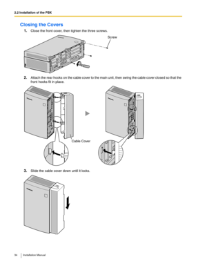 Page 342.2 Installation of the PBX
34 Installation Manual
Closing the Covers
1.Close the front cover, then tighten the three screws.
2.Attach the rear hooks on the cable cover to the main unit, then swing the cable cover closed so that the 
front hooks fit in place.
3.Slide the cable cover down until it locks.
Screw
Cable Cover 