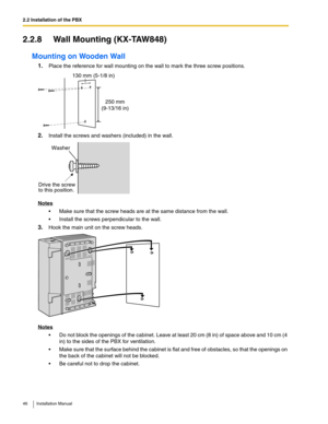 Page 462.2 Installation of the PBX
46 Installation Manual
2.2.8 Wall Mounting (KX-TAW848)
Mounting on Wooden Wall
1.Place the reference for wall mounting on the wall to mark the three screw positions.
2.Install the screws and washers (included) in the wall.
Notes
 Make sure that the screw heads are at the same distance from the wall.
 Install the screws perpendicular to the wall.
3.Hook the main unit on the screw heads.
Notes
 Do not block the openings of the cabinet. Leave at least 20 cm (8 in) of space...