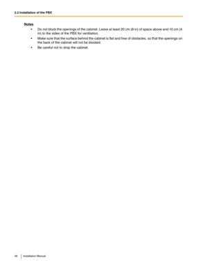 Page 482.2 Installation of the PBX
48 Installation Manual
Notes
 Do not block the openings of the cabinet. Leave at least 20 cm (8 in) of space above and 10 cm (4 
in) to the sides of the PBX for ventilation.
 Make sure that the surface behind the cabinet is flat and free of obstacles, so that the openings on 
the back of the cabinet will not be blocked.
 Be careful not to drop the cabinet.  