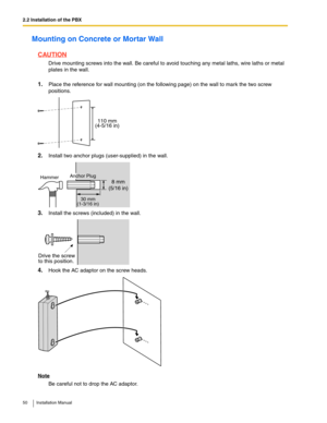 Page 502.2 Installation of the PBX
50 Installation Manual
Mounting on Concrete or Mortar Wall
CAUTION
Drive mounting screws into the wall. Be careful to avoid touching any metal laths, wire laths or metal 
plates in the wall.
1.Place the reference for wall mounting (on the following page) on the wall to mark the two screw 
positions.
2.Install two anchor plugs (user-supplied) in the wall.
3.Install the screws (included) in the wall.
4.Hook the AC adaptor on the screw heads.
Note
Be careful not to drop the AC...