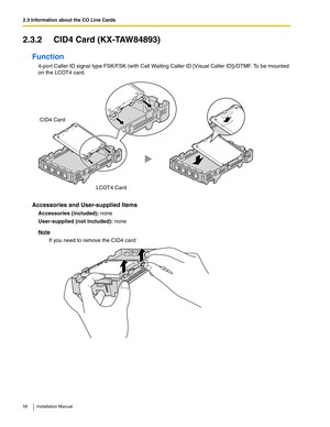 Page 562.3 Information about the CO Line Cards
56 Installation Manual
2.3.2 CID4 Card (KX-TAW84893)
Function
4-port Caller ID signal type FSK/FSK (with Call Waiting Caller ID [Visual Caller ID])/DTMF. To be mounted 
on the LCOT4 card.
Accessories and User-supplied Items
Accessories (included): none
User-supplied (not included): none
Note
If you need to remove the CID4 card:
CID4 Card
LCOT4 Card 