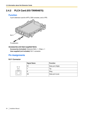 Page 582.4 Information about the Extension Cards
58 Installation Manual
2.4.2 PLC4 Card (KX-TAW84875)
Function
4-port extension card for APTs, DSS consoles, and a VPS.
Accessories and User-supplied Items
Accessories (included): Extension Bolt × 1, Strap × 1
User-supplied (not included): RJ11 connector
Pin Assignments
RJ11 Connector
Signal Name Function
D1 Data port (High)
TTip
RRing
D2 Data port (Low)
To extension RJ11
4       1
R T D2   D1 