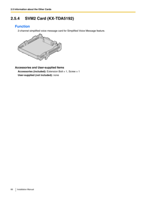 Page 662.5 Information about the Other Cards
66 Installation Manual
2.5.4 SVM2 Card (KX-TDA5192)
Function
2-channel simplified voice message card for Simplified Voice Message feature.
Accessories and User-supplied Items
Accessories (included): Extension Bolt × 1, Screw × 1
User-supplied (not included): none 