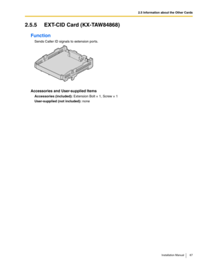 Page 672.5 Information about the Other Cards
Installation Manual 67
2.5.5 EXT-CID Card (KX-TAW84868)
Function
Sends Caller ID signals to extension ports.
Accessories and User-supplied Items
Accessories (included): Extension Bolt × 1, Screw × 1
User-supplied (not included): none 