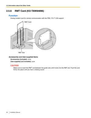 Page 682.5 Information about the Other Cards
68 Installation Manual
2.5.6 RMT Card (KX-TAW84896)
Function
Analog modem card for remote communication with the PBX. ITU-T V.90 support.
Accessories and User-supplied Items
Accessories (included): none
User-supplied (not included): none
CAUTION
Make sure to insert the RMT card between the guide rails until it locks into the RMT slot. Push the card 
firmly into place until you hear a clicking sound.
RMT SlotRMT Card 