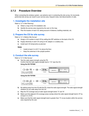 Page 732.7 Connection of 2.4 GHz Portable Stations
Installation Manual 73
2.7.2 Procedure Overview
When connecting the wireless system, use extreme care in conducting the site survey. An incorrectly 
performed site survey can result in poor service area, frequent noise, and disconnection of calls.
1. Investigate the installation site
Refer to 2.7.3 Site Planning.
a.Obtain a map of the CS installation site.
b.Identify the service area required by the user on the map.
c.Plan the location of each CS, taking...