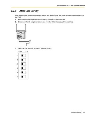 Page 852.7 Connection of 2.4 GHz Portable Stations
Installation Manual 85
2.7.6 After Site Survey
After obtaining the proper measurement results, exit Radio Signal Test mode before connecting the CS to 
the PBX.
1.Keep pressing the POWER button on the PS until the PS is turned OFF.
2.Disconnect the AC adaptor or battery box from the CS and stop supplying electricity.
3.Switch all DIP switches on the CS from ON to OFF.
1
2
3
4
5
6
OFF ON 