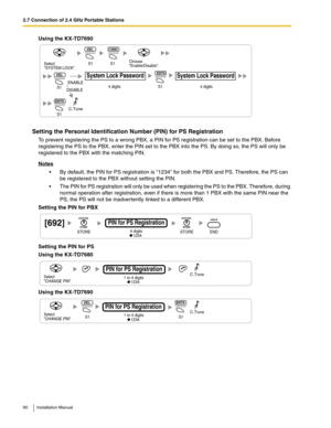 Page 902.7 Connection of 2.4 GHz Portable Stations
90 Installation Manual
Using the KX-TD7690
Setting the Personal Identification Number (PIN) for PS Registration
To prevent registering the PS to a wrong PBX, a PIN for PS registration can be set to the PBX. Before 
registering the PS to the PBX, enter the PIN set to the PBX into the PS. By doing so, the PS will only be 
registered to the PBX with the matching PIN. 
Notes
 By default, the PIN for PS registration is 1234 for both the PBX and PS. Therefore, the...