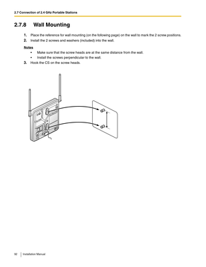 Page 922.7 Connection of 2.4 GHz Portable Stations
92 Installation Manual
2.7.8 Wall Mounting
1.Place the reference for wall mounting (on the following page) on the wall to mark the 2 screw positions.
2.Install the 2 screws and washers (included) into the wall.
Notes
 Make sure that the screw heads are at the same distance from the wall.
 Install the screws perpendicular to the wall.
3.Hook the CS on the screw heads. 