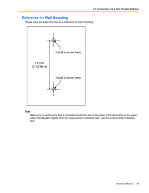 Page 932.7 Connection of 2.4 GHz Portable Stations
Installation Manual 93
Reference for Wall Mounting
Please copy this page and use as a reference for wall mounting.
Note
Make sure to set the print size to correspond with the size of this page. If the dimension of the paper 
output still deviates slightly from the measurement indicated here, use the measurement indicated 
here.
Install a screw here. Install a screw here.
71 mm
(2-13/16 in) 