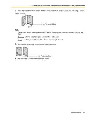 Page 952.8 Connection of Doorphones, Door Openers, External Sensors, and External Relays
Installation Manual 95
2.Pass the wires through the hole in the base cover, and attach the base cover to a wall using 2 screws.
Note
Two kinds of screws are included with KX-T30865. Please choose the appropriate kind for your wall 
type.
3.Connect the wires to the screws located in the front cover.
4.Re-attach the 2 halves and re-insert the screw.: when a doorphone plate has been fixed to the wall
: when you wish to install...