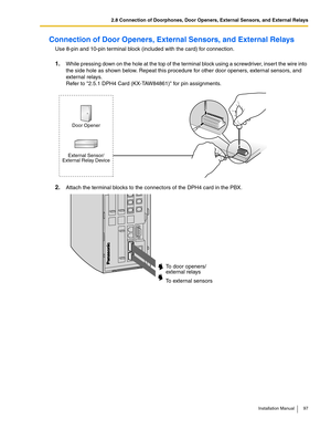 Page 972.8 Connection of Doorphones, Door Openers, External Sensors, and External Relays
Installation Manual 97
Connection of Door Openers, External Sensors, and External Relays
Use 8-pin and 10-pin terminal block (included with the card) for connection.
1.While pressing down on the hole at the top of the terminal block using a screwdriver, inser t the wire into 
the side hole as shown below. Repeat this procedure for other door openers, external sensors, and 
exter nal relays.
Refer to 2.5.1 DPH4 Card...