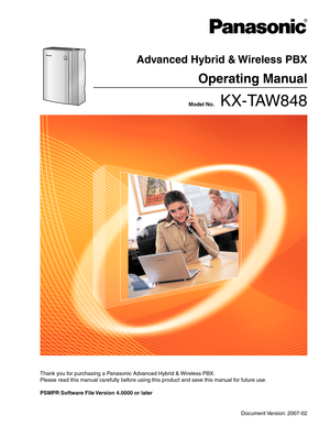 Page 1 Model No.    KX-TAW848
Advanced Hybrid & Wireless PBX
Operating Manual
Thank you for purchasing a Panasonic Advanced Hybrid & Wireless PBX.
Please read this manual carefully before using this product and save this manual for future use.
PSMPR Software File Version 4.0000 or later 
Document Version: 2007-02 