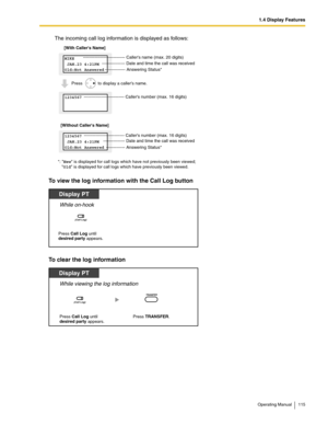 Page 1151.4 Display Features
Operating Manual 115
The incoming call log information is displayed as follows:
To view the log information with the Call Log button
To clear the log information
*: New is displayed for call logs which have not previously been viewed;
    Old is displayed for call logs which have previously been viewed. 
[With Callers Name]
[Without Callers Name]
MIKE
 JAN.23 4:21PM
Old:Not Answered
1234567
 JAN.23 4:21PM
Old:Not Answered  ---------------------------- Callers number (max. 16 digits)...