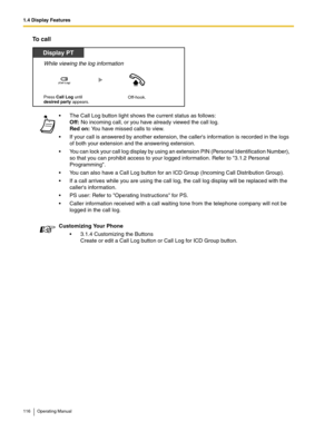 Page 1161.4 Display Features
116 Operating Manual
To call
 The Call Log button light shows the current status as follows: 
Off: No incoming call, or you have already viewed the call log. 
Red on: You have missed calls to view.
 If your call is answered by another extension, the callers information is recorded in the logs 
of both your extension and the answering extension.
 You can lock your call log display by using an extension PIN (Personal Identification Number), 
so that you can prohibit access to your...