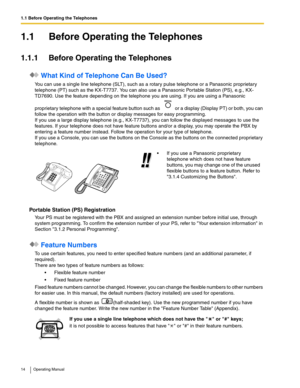 Page 141.1 Before Operating the Telephones
14 Operating Manual
1.1 Before Operating the Telephones
1.1.1 Before Operating the Telephones
 What Kind of Telephone Can Be Used?
You can use a single line telephone (SLT), such as a rotary pulse telephone or a Panasonic proprietary 
telephone (PT) such as the KX-T7737. You can also use a Panasonic Portable Station (PS), e.g., KX-
TD7690. Use the feature depending on the telephone you are using. If you are using a Panasonic 
proprietary telephone with a special...