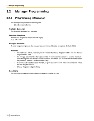 Page 1383.2 Manager Programming
138 Operating Manual
3.2 Manager Programming
3.2.1 Programming Information
The manager can program the following item.
 Other Extensions Control
Available Extension
The extension assigned as a manager
Required Telephone
A Panasonic Proprietary Telephone with display 
(e.g., KX-T7737)
Manager Password
To enter programming mode, the manager password (max. 10 digits) is required. (Default: 1234)
WARNING
 The PBX has a default password preset. For security, change the password the...