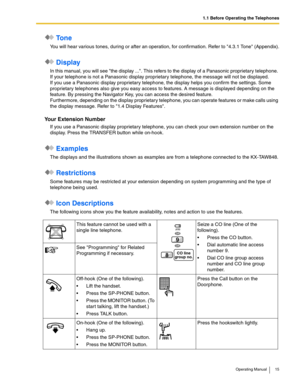 Page 151.1 Before Operating the Telephones
Operating Manual 15
 To n e
You will hear various tones, during or after an operation, for confirmation. Refer to 4.3.1 Tone (Appendix).
 Display
In this manual, you will see the display .... This refers to the display of a Panasonic proprietary telephone. 
If your telephone is not a Panasonic display proprietary telephone, the message will not be displayed.
If you use a Panasonic display proprietary telephone, the display helps you confirm the settings. Some...