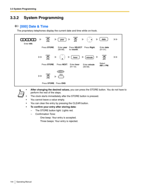 Page 1443.3 System Programming
144 Operating Manual
3.3.2 System Programming
 [000] Date & Time
The proprietary telephones display the current date and time while on-hook.
After changing the desired values, you can press the STORE button. You do not have to 
perform the rest of the steps.
 The clock starts immediately after the STORE button is pressed.
 You cannot leave a value empty.
 You can clear the entry by pressing the CLEAR button.
To confirm your entry after storing data:
– The STORE button light:...