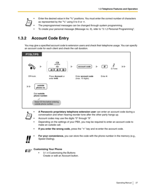 Page 271.3 Telephone Features and Operation
Operating Manual 27
1.3.2 Account Code Entry
You may give a specified account code to extension users and check their telephone usage. You can specify 
an account code for each client and check the call duration. Enter the desired value in the % positions. You must enter the correct number of characters 
as represented by the % using 0 to 9 or  .
 The preprogrammed messages can be changed through system programming.
 To create your personal message (Message no. 9),...